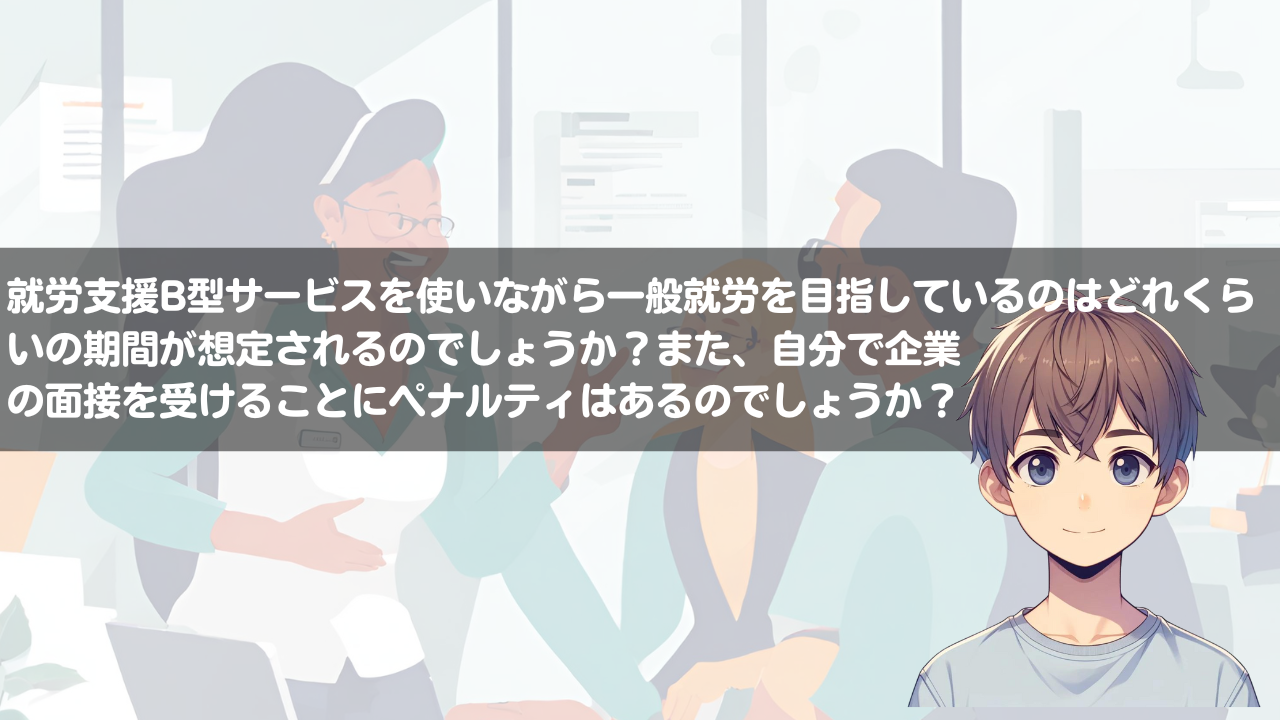 就労継続支援B型事業所サービスを使いながら一般就労を目指しているのはどれくらいの期間が想定されるのでしょうか？また、自分で企業の面接を受けることにペナルティはあるのでしょうか？