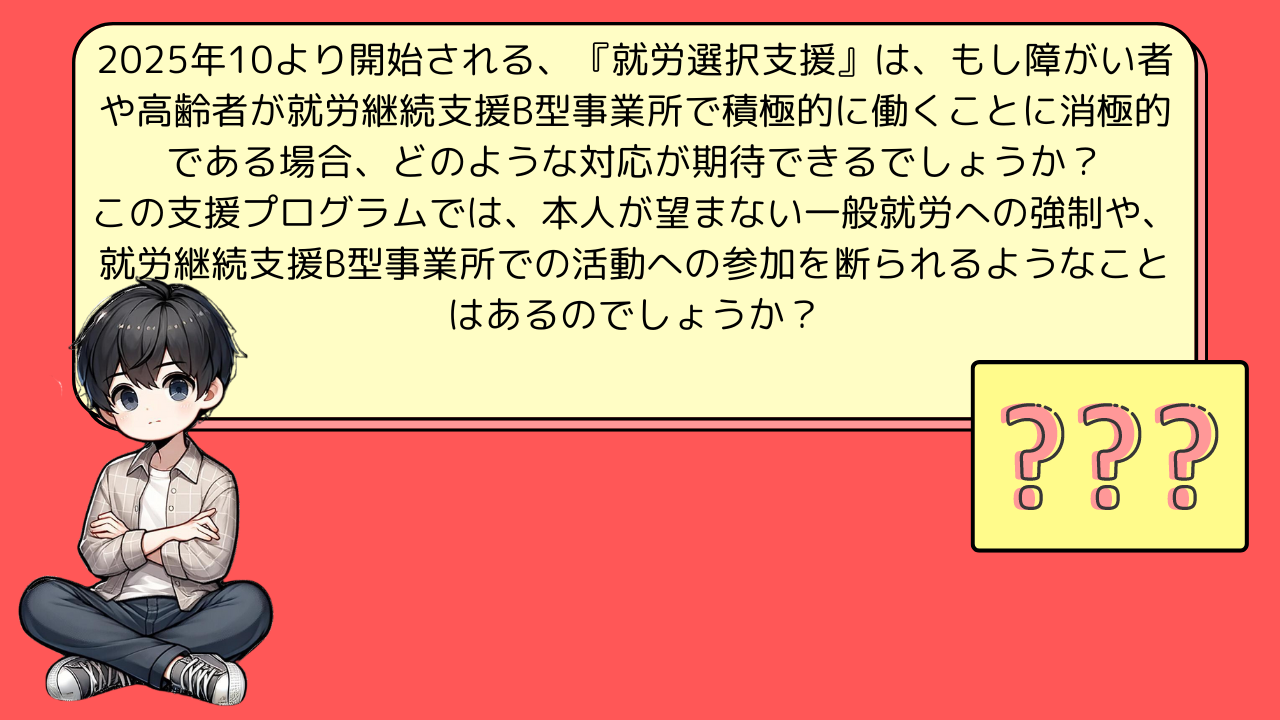 2025年10より開始される、『就労選択支援』は、もし障がい者や高齢者が就労継続支援B型事業所で積極的に働くことに消極的である場合、どのような対応が期待できるでしょうか？この支援プログラムでは、本人が望まない一般就労への強制や、就労継続支援B型事業所での活動への参加を断られるようなことはあるのでしょうか？